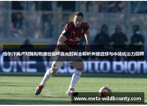 恰尔汗奥卢对阵利物浦世俱杯高光时刻全解析关键进球与中场统治力回顾