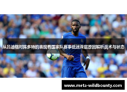从吕迪格对阵多特的表现看国家队赛事低迷深层原因解析战术与状态