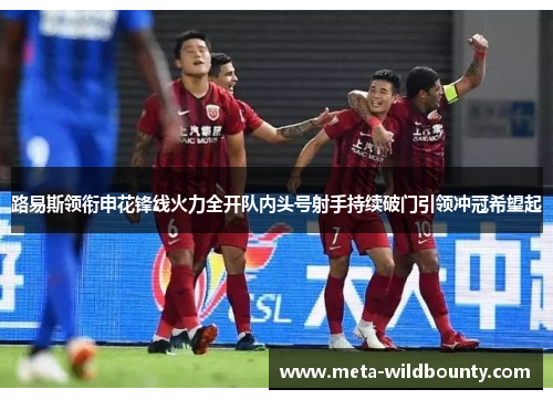 路易斯领衔申花锋线火力全开队内头号射手持续破门引领冲冠希望起 路易斯领衔申花锋线火力全开队内头号射手持续破门引领冲冠希望起
