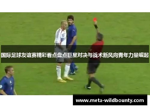 国际足球友谊赛精彩看点盘点巨星对决与战术新风向青年力量崛起 国际足球友谊赛精彩看点盘点巨星对决与战术新风向青年力量崛起
